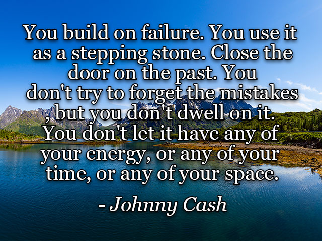 You build on failure. You use it as a stepping stone. Close the door on the past. You don't try to forget the mistakes, but you don't dwell on it. You don't let it have any of your energy, or any of your time, or any of your space.	Johnny Cash