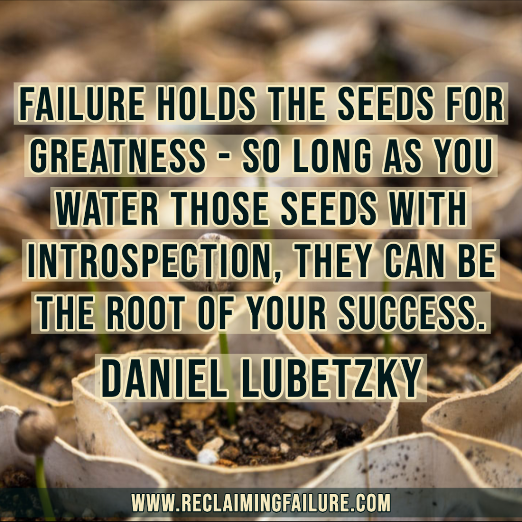 Failure holds the seeds for greatness - so long as you water those seeds with introspection, they can be the root of your success.
-- Daniel Lubetzky