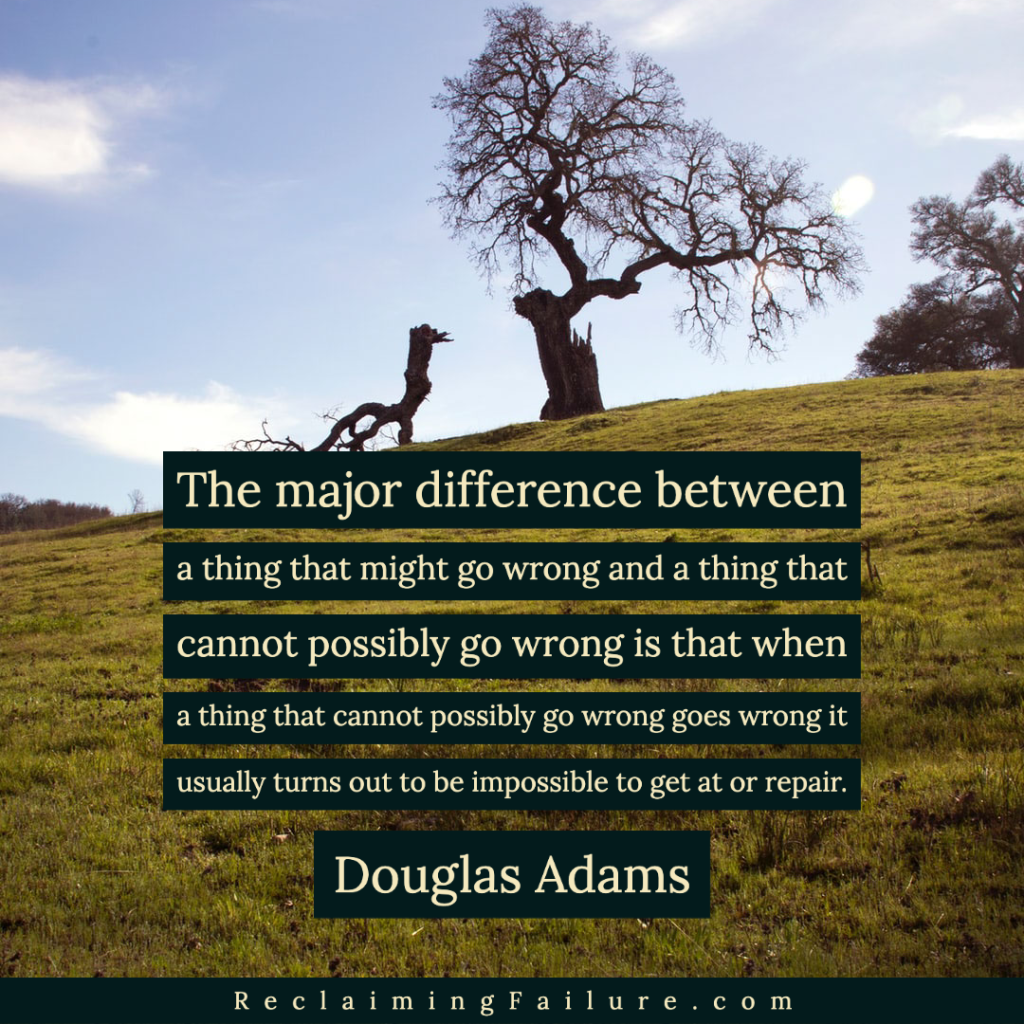 The major difference between a thing that might go wrong and a thing that cannot possibly go wrong is that when a thing that cannot possibly go wrong goes wrong it usually turns out to be impossible to get at or repair.	Douglas Adams