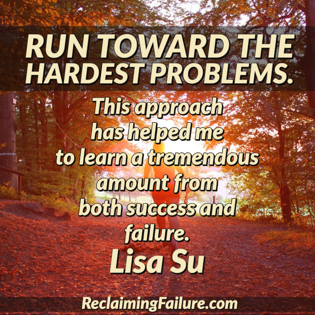 Run toward the hardest problems. This approach has helped me to learn a tremendous amount from both success and failure.	Lisa Su