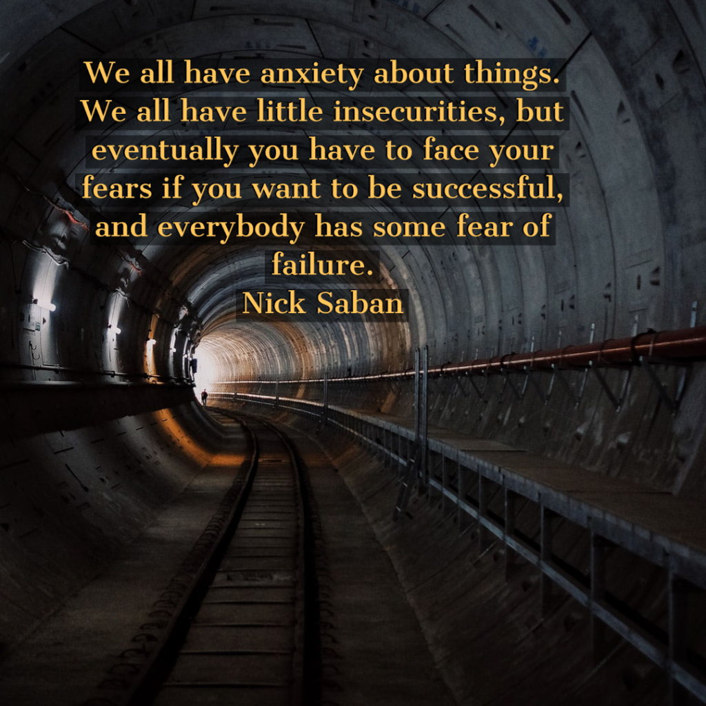 We all have anxiety about things. We all have little insecurities, but eventually you have to face your fears if you want to be successful, and everybody has some fear of failure.	Nick Saban