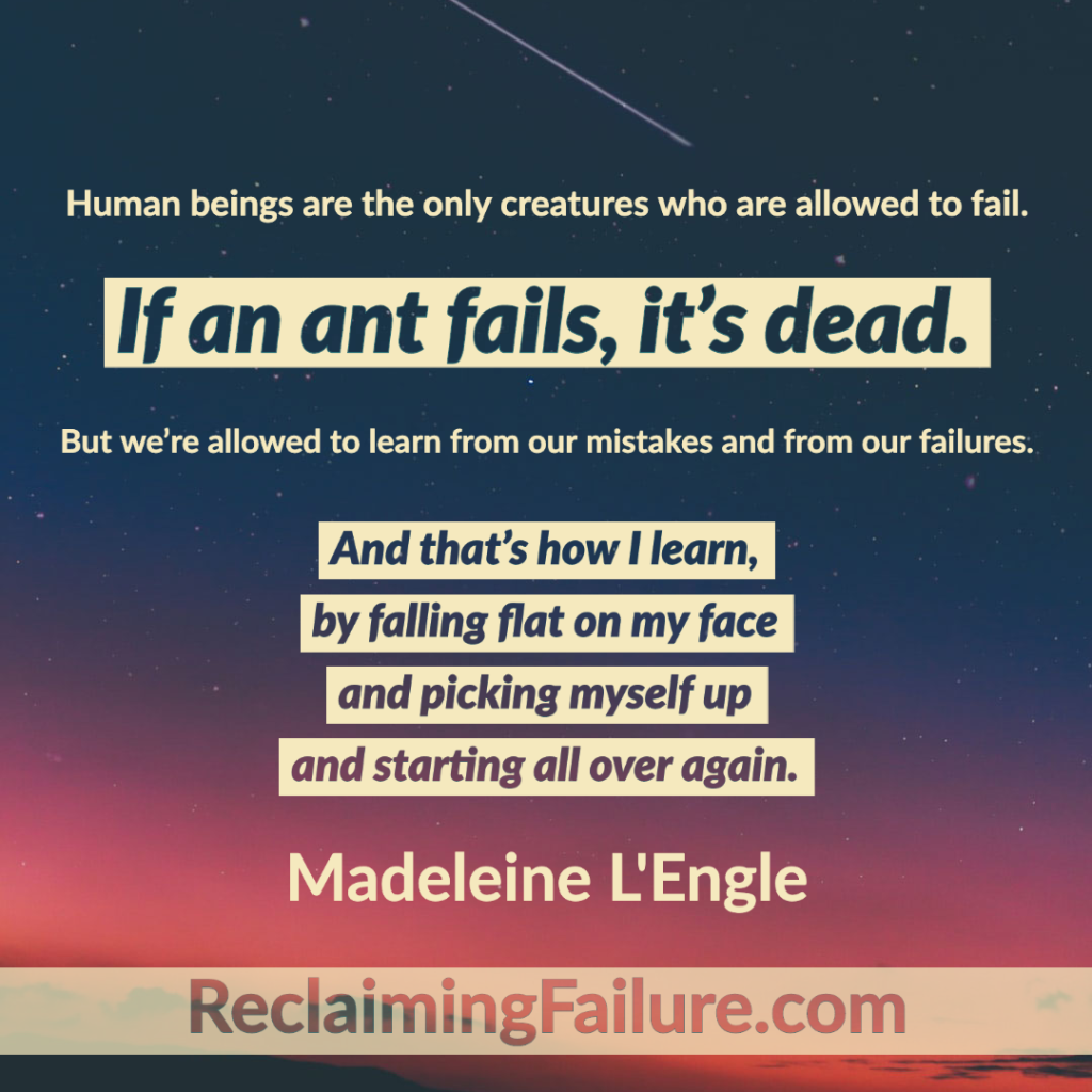Human beings are the only creatures who are allowed to fail. If an ant fails, it's dead. But we're allowed to learn from our mistakes and from our failures. And that's how I learn, by falling flat on my face and picking myself up and starting all over again.	Madeleine L'Engle