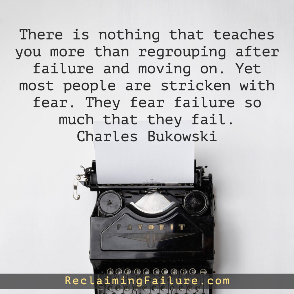 There is nothing that teaches you more than regrouping after failure and moving on. Yet most people are stricken with fear. They fear failure so much that they fail.	Charles Bukowski