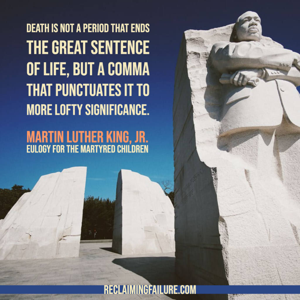 Death is not a period that ends the great sentence of life, but a comma that punctuates it to more lofty significance. 
-- Martin Luther King, Jr., Eulogy for the Martyred Children